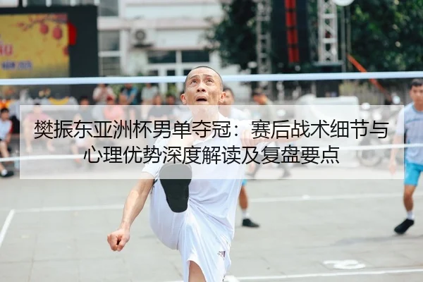 樊振东亚洲杯男单夺冠：赛后战术细节与心理优势深度解读及复盘要点