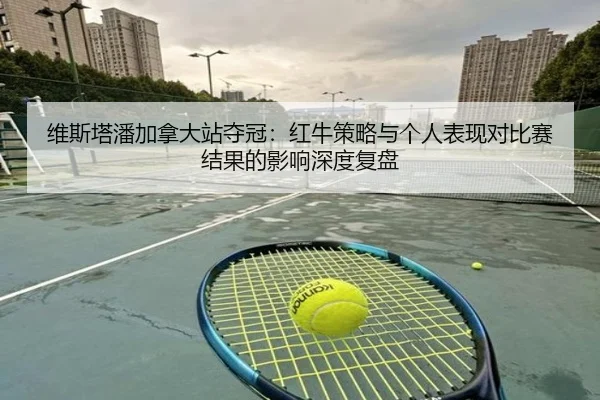 维斯塔潘加拿大站夺冠：红牛策略与个人表现对比赛结果的影响深度复盘